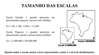 TAMANHO DAS ESCALAS
Quanto maior a escala, menor a área representada e maior é o nível de detalhamento.
Escala Grande: é quando apresenta um
denominador pequeno e possui mais detalhes
Ex: 1:50, 1:100, 1:500 e 1:2.500
Escala Pequena: é quando apresenta um
denominador grande e possui menos detalhes
Ex: 1:1.000.000 e 250.000.000
 