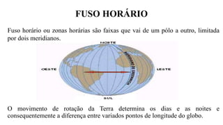 FUSO HORÁRIO
O movimento de rotação da Terra determina os dias e as noites e
consequentemente a diferença entre variados pontos de longitude do globo.
Fuso horário ou zonas horárias são faixas que vai de um pólo a outro, limitada
por dois meridianos.
 