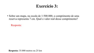 Exercício 3:
• Sobre um mapa, na escala de 1:500.000, o comprimento de uma
reserva representa 7 cm. Qual o valor real desse comprimento?
Resposta:
Resposta: 35.000 metros ou 25 km
 