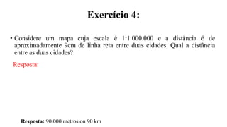 Exercício 4:
• Considere um mapa cuja escala é 1:1.000.000 e a distância é de
aproximadamente 9cm de linha reta entre duas cidades. Qual a distância
entre as duas cidades?
Resposta:
Resposta: 90.000 metros ou 90 km
 