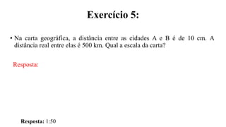 Exercício 5:
• Na carta geográfica, a distância entre as cidades A e B é de 10 cm. A
distância real entre elas é 500 km. Qual a escala da carta?
Resposta:
Resposta: 1:50
 