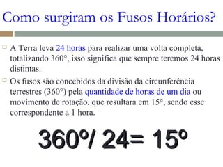 Como surgiram os Fusos Horários?
 A Terra leva 24 horas para realizar uma volta completa,
totalizando 360°, isso significa que sempre teremos 24 horas
distintas.
 Os fusos são concebidos da divisão da circunferência
terrestres (360°) pela quantidade de horas de um dia ou
movimento de rotação, que resultara em 15°, sendo esse
correspondente a 1 hora.
360º/ 24= 15º360º/ 24= 15º
 