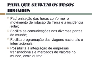 PARA QUE SERVEMOS FUSOS
HORÁRIOS
 Padronização das horas conforme o
movimento de rotação da Terra e a incidência
solar;
 Facilita as comunicações nas diversas partes
do mundo;
 Facilita programação das viagens nacionais e
internacionais;
 Possibilita a integração de empresas
transnacionais e mercados de valores no
mundo, entre outros.
 