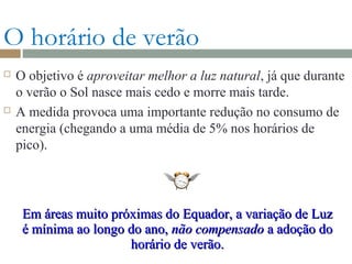 O horário de verão
 O objetivo é aproveitar melhor a luz natural, já que durante
o verão o Sol nasce mais cedo e morre mais tarde.
 A medida provoca uma importante redução no consumo de
energia (chegando a uma média de 5% nos horários de
pico).
Em áreas muito próximas do Equador, a variação de LuzEm áreas muito próximas do Equador, a variação de Luz
é mínima ao longo do ano,é mínima ao longo do ano, não compensadonão compensado a adoção doa adoção do
horário de verão.horário de verão.
 