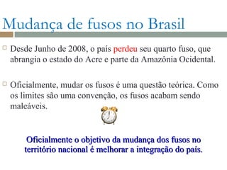 Mudança de fusos no Brasil
 Desde Junho de 2008, o país perdeu seu quarto fuso, que
abrangia o estado do Acre e parte da Amazônia Ocidental.
 Oficialmente, mudar os fusos é uma questão teórica. Como
os limites são uma convenção, os fusos acabam sendo
maleáveis.
Oficialmente o objetivo da mudança dos fusos noOficialmente o objetivo da mudança dos fusos no
território nacional é melhorar a integração do país.território nacional é melhorar a integração do país.
 