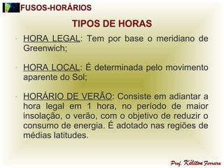 - HORA LEGAL: Tem por base o meridiano de
Greenwich;
- HORA LOCAL: É determinada pelo movimento
aparente do Sol;
- HORÁRIO DE VERÃO: Consiste em adiantar a
hora legal em 1 hora, no período de maior
insolação, o verão, com o objetivo de reduzir o
consumo de energia. É adotado nas regiões de
médias latitudes.
 