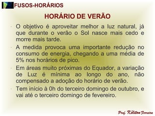 - O objetivo é aproveitar melhor a luz natural, já
que durante o verão o Sol nasce mais cedo e
morre mais tarde.
- A medida provoca uma importante redução no
consumo de energia, chegando a uma média de
5% nos horários de pico.
- Em áreas muito próximas do Equador, a variação
de Luz é mínima ao longo do ano, não
compensado a adoção do horário de verão.
- Tem início à 0h do terceiro domingo de outubro, e
vai até o terceiro domingo de fevereiro.
 