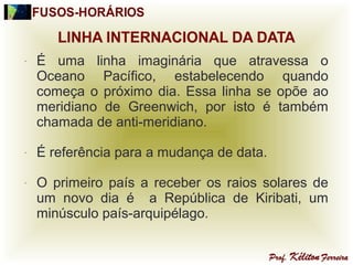 - É uma linha imaginária que atravessa o
Oceano Pacífico, estabelecendo quando
começa o próximo dia. Essa linha se opõe ao
meridiano de Greenwich, por isto é também
chamada de anti-meridiano.
- É referência para a mudança de data.
- O primeiro país a receber os raios solares de
um novo dia é a República de Kiribati, um
minúsculo país-arquipélago.
 