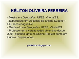 - Mestre em Geografia - UFES, Vitória/ES.
- Especialista em Docência do Ensino Superior -
FIJ, Jacarepaguá/RJ.
- Graduado em Geografia - UFES, Vitória/ES.
- Professor em diversas redes de ensino desde
2001, atuando tanto no Ensino Regular como em
Cursos Preparatórios.
profkeliton.blogspot.com
 