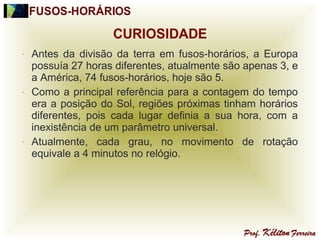 - Antes da divisão da terra em fusos-horários, a Europa
possuía 27 horas diferentes, atualmente são apenas 3, e
a América, 74 fusos-horários, hoje são 5.
- Como a principal referência para a contagem do tempo
era a posição do Sol, regiões próximas tinham horários
diferentes, pois cada lugar definia a sua hora, com a
inexistência de um parâmetro universal.
- Atualmente, cada grau, no movimento de rotação
equivale a 4 minutos no relógio.
 