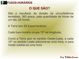 - São o resultado da divisão da circunferência
terrestres, 360 graus, pela quantidade de horas de
um dia, 24 horas;
- A Terra tem 24 fusos-horários;
- Cada fuso-horário ocupa 15º de longitude;
- Como a Terra gira no sentido Oeste-Leste, a cada
15º no sentido Leste adiciona-se uma hora, e para
Oeste subtrai-se uma hora.
 