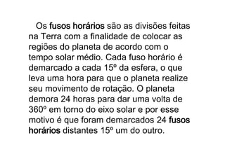 O Fuso de referência (0º) passa sobre Greenwich e dessa referência é retirada a hora mundial, devendo diminuir uma hora a cada fuso para quem está a oeste e acrescentar uma hora para quem está a leste.   Os fusoshorários são as divisões feitas na Terra com a finalidade de colocar as regiões do planeta de acordo com o tempo solar médio. Cada fuso horário é demarcado a cada 15º da esfera, o que leva uma hora para que o planeta realize seu movimento de rotação. O planeta demora 24 horas para dar uma volta de 360º em torno do eixo solar e por esse motivo é que foram demarcados 24 fusoshorários distantes 15º um do outro. 