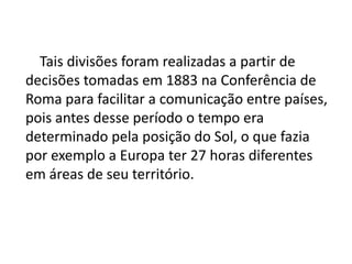    Tais divisões foram realizadas a partir de decisões tomadas em 1883 na Conferência de Roma para facilitar a comunicação entre países, pois antes desse período o tempo era determinado pela posição do Sol, o que fazia por exemplo a Europa ter 27 horas diferentes em áreas de seu território. 