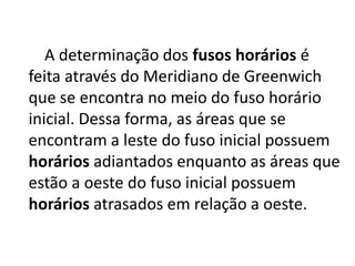     A determinação dos fusoshorários é feita através do Meridiano de Greenwich que se encontra no meio do fuso horário inicial. Dessa forma, as áreas que se encontram a leste do fuso inicial possuem horários adiantados enquanto as áreas que estão a oeste do fuso inicial possuem horários atrasados em relação a oeste.