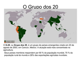O Grupo dos 20 O  G-20 , ou  Grupo dos 20 , é um grupo de países emergentes criado em 20 de agosto de 2003, em Cancún, México. A atuação está mais concentrada na agricultura.  Seus países membros respondem por 60 % da população mundial, 70 % da população rural do mundo e 26% das exportações agrícolas mundiais.  
