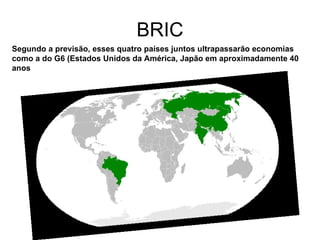 BRIC Segundo a previsão, esses quatro países juntos ultrapassarão economias como a do G6 (Estados Unidos da América, Japão   em aproximadamente 40 anos 