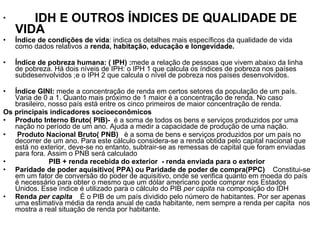 IDH E OUTROS ÍNDICES DE QUALIDADE DE VIDA Índice de condições de vida : indica os detalhes mais específicos da qualidade de vida como dados relativos a  renda, habitação, educação e longevidade. Índice de pobreza humana: ( IPH) : mede a relação de pessoas que vivem abaixo da linha de pobreza. Há dois níveis de IPH: o IPH 1 que calcula os índices de pobreza nos países subdesenvolvidos ;e o IPH 2 que calcula o nível de pobreza nos países desenvolvidos. Índice GINI:  mede a concentração de renda em certos setores da população de um país. Varia de 0 a 1. Quanto mais próximo de 1 maior é a concentração de renda. No caso brasileiro, nosso país está entre os cinco primeiros de maior concentração de renda. Os principais indicadores socioeconômicos Produto Interno Bruto( PIB)-  é a soma de todos os bens e serviços produzidos por uma nação no período de um ano. Ajuda a medir a capacidade de produção de uma nação. Produto Nacional Bruto( PNB)  è a soma de bens e serviços produzidos por um país no decorrer de um ano. Para este cálculo considera-se a renda obtida pelo capital nacional que está no exterior, deve-se no entanto, subtrair-se as remessas de capital que foram enviadas para fora. Assim o PNB será calculado  PIB + renda recebida do exterior  - renda enviada para o exterior Paridade de poder aquisitivo( PPA) ou Paridade de poder de compra(PPC)  Constitui-se em um fator de conversão do poder de aquisitivo, onde se verifica quanto em moeda do país é necessário para obter o mesmo que um dólar americano pode comprar nos Estados Unidos. Esse índice é utilizado para o cálculo do PIB  per capita  na composição do IDH Renda  per capita  É o PIB de um país dividido pelo número de habitantes. Por ser apenas uma estimativa média da renda anual de cada habitante, nem sempre a renda per capita  nos mostra a real situação de renda por habitante. 