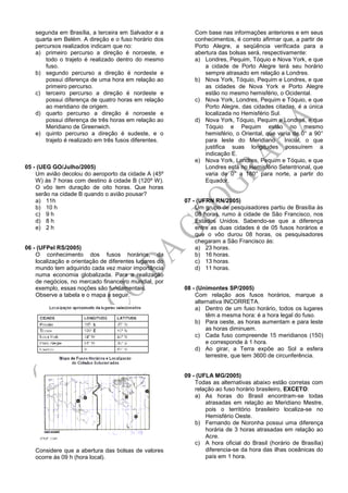segunda em Brasília, a terceira em Salvador e a
quarta em Belém. A direção e o fuso horário dos
percursos realizados indicam que no:
a) primeiro percurso a direção é noroeste, e
todo o trajeto é realizado dentro do mesmo
fuso.
b) segundo percurso a direção é nordeste e
possui diferença de uma hora em relação ao
primeiro percurso.
c) terceiro percurso a direção é nordeste e
possui diferença de quatro horas em relação
ao meridiano de origem.
d) quarto percurso a direção é noroeste e
possui diferença de três horas em relação ao
Meridiano de Greenwich.
e) quinto percurso a direção é sudeste, e o
trajeto é realizado em três fusos diferentes.
05 - (UEG GO/Julho/2005)
Um avião decolou do aeroporto da cidade A (45º
W) às 7 horas com destino à cidade B (120º W).
O vôo tem duração de oito horas. Que horas
serão na cidade B quando o avião pousar?
a) 11h
b) 10 h
c) 9 h
d) 8 h
e) 2 h
06 - (UFPel RS/2005)
O conhecimento dos fusos horários, da
localização e orientação de diferentes lugares do
mundo tem adquirido cada vez maior importância
numa economia globalizada. Para a realização
de negócios, no mercado financeiro mundial, por
exemplo, essas noções são fundamentais.
Observe a tabela e o mapa a seguir.
Considere que a abertura das bolsas de valores
ocorre às 09 h (hora local).
Com base nas informações anteriores e em seus
conhecimentos, é correto afirmar que, a partir de
Porto Alegre, a seqüência verificada para a
abertura das bolsas será, respectivamente:
a) Londres, Pequim, Tóquio e Nova York, e que
a cidade de Porto Alegre terá seu horário
sempre atrasado em relação a Londres.
b) Nova York, Tóquio, Pequim e Londres, e que
as cidades de Nova York e Porto Alegre
estão no mesmo hemisfério, o Ocidental.
c) Nova York, Londres, Pequim e Tóquio, e que
Porto Alegre, das cidades citadas, é a única
localizada no Hemisfério Sul.
d) Nova York, Tóquio, Pequim e Londres, e que
Tóquio e Pequim estão no mesmo
hemisfério, o Oriental, que varia de 0° a 90°
para leste do Meridiano Inicial, o que
justifica suas longitudes possuírem a
indicação E.
e) Nova York, Londres, Pequim e Tóquio, e que
Londres está no Hemisfério Setentrional, que
varia de 0° a 180° para norte, a partir do
Equador.
07 - (UFRN RN/2005)
Um grupo de pesquisadores partiu de Brasília às
08 horas, rumo à cidade de São Francisco, nos
Estados Unidos. Sabendo-se que a diferença
entre as duas cidades é de 05 fusos horários e
que o vôo durou 08 horas, os pesquisadores
chegaram a São Francisco às:
a) 23 horas.
b) 16 horas.
c) 13 horas.
d) 11 horas.
08 - (Unimontes SP/2005)
Com relação aos fusos horários, marque a
alternativa INCORRETA.
a) Dentro de um fuso horário, todos os lugares
têm a mesma hora: é a hora legal do fuso.
b) Para oeste, as horas aumentam e para leste
as horas diminuem.
c) Cada fuso compreende 15 meridianos (150)
e corresponde à 1 hora.
d) Ao girar, a Terra expõe ao Sol a esfera
terrestre, que tem 3600 de circunferência.
09 - (UFLA MG/2005)
Todas as alternativas abaixo estão corretas com
relação ao fuso horário brasileiro, EXCETO:
a) As horas do Brasil encontram-se todas
atrasadas em relação ao Meridiano Mestre,
pois o território brasileiro localiza-se no
Hemisfério Oeste.
b) Fernando de Noronha possui uma diferença
horária de 3 horas atrasadas em relação ao
Acre.
c) A hora oficial do Brasil (horário de Brasília)
diferencia-se da hora das ilhas oceânicas do
país em 1 hora.
 