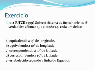 Exercício
01) (UFCE-1999) Sobre o sistema de fusos horários, é
verdadeiro afirmar que eles são 24, cada um deles:
a) equivalendo a 15° de longitude.
b) equivalendo a 10° de longitude.
c) correspondendo a 10° de latitude.
d) correspondendo a 15° de latitude.
e) estabelecido segundo a linha do Equador.
 