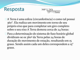 Resposta
A Terra é uma esfera (circunferência) e como tal possui
360°. Ela realiza um movimento em torno de seu
próprio eixo que para completar um giro completo
sobre o seu eixo A Terra demora cerca de 24 horas:
Para a determinação do sistema de fuso horário global
dividiram-se os 360º da Terra pelas 24 horas de
duração do movimento de rotação, resultando em 15
graus. Sendo assim cada um deles correspondem a 15°
graus.
 