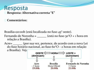 Resposta
Resposta: Alternativa correta “E”
Comentários:
Brasília=20:00h (está localizada no fuso 45° oeste).
Fernando de Noronha = ______ (está no fuso 30°O + 1 hora em
relação a Brasília).
Acre= ______ (por sua vez, pertence, de acordo com a nova Lei
do fuso horário nacional, ao fuso 60°O - 2 horas em relação
a Brasília). Veja:
 