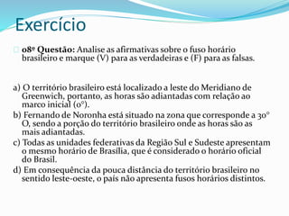 Exercício
08º Questão: Analise as afirmativas sobre o fuso horário
brasileiro e marque (V) para as verdadeiras e (F) para as falsas.
a) O território brasileiro está localizado a leste do Meridiano de
Greenwich, portanto, as horas são adiantadas com relação ao
marco inicial (0°).
b) Fernando de Noronha está situado na zona que corresponde a 30°
O, sendo a porção do território brasileiro onde as horas são as
mais adiantadas.
c) Todas as unidades federativas da Região Sul e Sudeste apresentam
o mesmo horário de Brasília, que é considerado o horário oficial
do Brasil.
d) Em consequência da pouca distância do território brasileiro no
sentido leste-oeste, o país não apresenta fusos horários distintos.
 