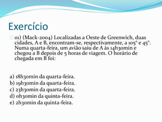 Exercício
01) (Mack-2004) Localizadas a Oeste de Greenwich, duas
cidades, A e B, encontram-se, respectivamente, a 105° e 45°.
Numa quarta-feira, um avião saiu de A às 14h30min e
chegou a B depois de 5 horas de viagem. O horário de
chegada em B foi:
a) 18h30min da quarta-feira.
b) 19h30min da quarta-feira.
c) 23h30min da quarta-feira.
d) 0h30min da quinta-feira.
e) 2h30min da quinta-feira.
 
