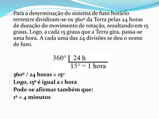 Para a determinação do sistema de fuso horário
terrestre dividiram-se os 360º da Terra pelas 24 horas
de duração do movimento de rotação, resultando em 15
graus. Logo, a cada 15 graus que a Terra gira, passa-se
uma hora. A cada uma das 24 divisões se deu o nome
de fuso.
360º / 24 horas = 15º
Logo, 15º é igual a 1 hora
Pode-se afirmar também que:
1º = 4 minutos
 