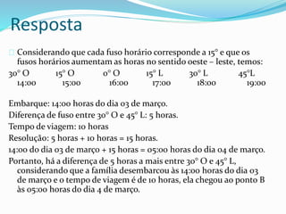 Resposta
Considerando que cada fuso horário corresponde a 15° e que os
fusos horários aumentam as horas no sentido oeste – leste, temos:
30° O 15° O 0° O 15° L 30° L 45°L
14:00 15:00 16:00 17:00 18:00 19:00
Embarque: 14:00 horas do dia 03 de março.
Diferença de fuso entre 30° O e 45° L: 5 horas.
Tempo de viagem: 10 horas
Resolução: 5 horas + 10 horas = 15 horas.
14:00 do dia 03 de março + 15 horas = 05:00 horas do dia 04 de março.
Portanto, há a diferença de 5 horas a mais entre 30° O e 45° L,
considerando que a família desembarcou às 14:00 horas do dia 03
de março e o tempo de viagem é de 10 horas, ela chegou ao ponto B
às 05:00 horas do dia 4 de março.
 