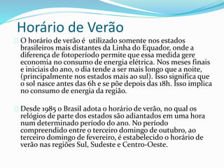 Horário de Verão
O horário de verão é utilizado somente nos estados
brasileiros mais distantes da Linha do Equador, onde a
diferença de fotoperíodo permite que essa medida gere
economia no consumo de energia elétrica. Nos meses finais
e iniciais do ano, o dia tende a ser mais longo que a noite,
(principalmente nos estados mais ao sul). Isso significa que
o sol nasce antes das 6h e se põe depois das 18h. Isso implica
no consumo de energia da região.
Desde 1985 o Brasil adota o horário de verão, no qual os
relógios de parte dos estados são adiantados em uma hora
num determinado período do ano. No período
compreendido entre o terceiro domingo de outubro, ao
terceiro domingo de fevereiro, é estabelecido o horário de
verão nas regiões Sul, Sudeste e Centro-Oeste.
 