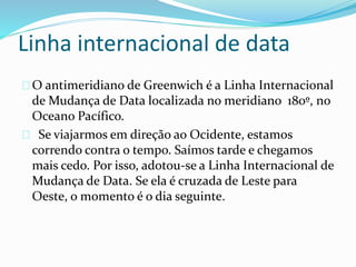 Linha internacional de data
O antimeridiano de Greenwich é a Linha Internacional
de Mudança de Data localizada no meridiano 180º, no
Oceano Pacífico.
Se viajarmos em direção ao Ocidente, estamos
correndo contra o tempo. Saímos tarde e chegamos
mais cedo. Por isso, adotou-se a Linha Internacional de
Mudança de Data. Se ela é cruzada de Leste para
Oeste, o momento é o dia seguinte.
 