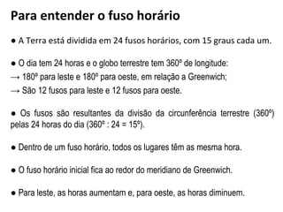 ● A Terra está dividida em 24 fusos horários, com 15 graus cada um.
● O dia tem 24 horas e o globo terrestre tem 360º de longitude:
→ 180º para leste e 180º para oeste, em relação a Greenwich;
→ São 12 fusos para leste e 12 fusos para oeste.
● Os fusos são resultantes da divisão da circunferência terrestre (360º)
pelas 24 horas do dia (360º : 24 = 15º).
● Dentro de um fuso horário, todos os lugares têm as mesma hora.
● O fuso horário inicial fica ao redor do meridiano de Greenwich.
● Para leste, as horas aumentam e, para oeste, as horas diminuem.
Para entender o fuso horário
 
