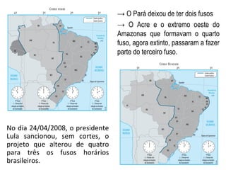 No dia 24/04/2008, o presidente
Lula sancionou, sem cortes, o
projeto que alterou de quatro
para três os fusos horários
brasileiros.
→ O Pará deixou de ter dois fusos
→ O Acre e o extremo oeste do
Amazonas que formavam o quarto
fuso, agora extinto, passaram a fazer
parte do terceiro fuso.
 