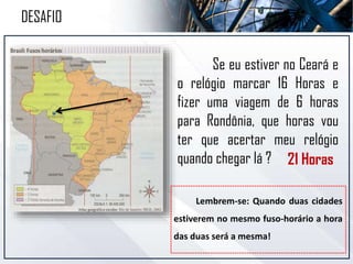 Se eu estiver no Ceará e
o relógio marcar 16 Horas e
fizer uma viagem de 6 horas
para Rondônia, que horas vou
ter que acertar meu relógio
quando chegar lá ?
Lembrem-se: Quando duas cidades
estiverem no mesmo fuso-horário a hora
das duas será a mesma!
DESAFIO
21 Horas
 