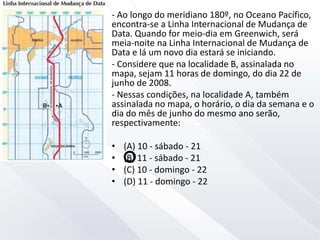 - Ao longo do meridiano 180º, no Oceano Pacífico,
encontra-se a Linha Internacional de Mudança de
Data. Quando for meio-dia em Greenwich, será
meia-noite na Linha Internacional de Mudança de
Data e lá um novo dia estará se iniciando.
- Considere que na localidade B, assinalada no
mapa, sejam 11 horas de domingo, do dia 22 de
junho de 2008.
- Nessas condições, na localidade A, também
assinalada no mapa, o horário, o dia da semana e o
dia do mês de junho do mesmo ano serão,
respectivamente:
• (A) 10 - sábado - 21
• (B) 11 - sábado - 21
• (C) 10 - domingo - 22
• (D) 11 - domingo - 22
 