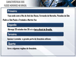 CARACTERÍSTICAS DOS
FUSOS HORÁRIOS NO BRASIL
Primeiro:
Fuso onde está a Ilha de Atol das Rocas, Fernando de Noronha, Penedos de São
Pedro e São Paulo e Trindade e Martim Vaz
Segundo:
Abrange 20 estados dos 26 e é a hora oficial de Brasília.
Terceiro:
Apenas 4 estados e grande parte da Amazônia utilizam.
Quarto:
Acre e algumas regiões da Amazônia.
 
