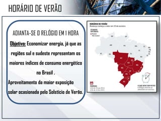 ADIANTA-SE O RELÓGIO EM 1 HORA
Objetivo: Economizar energia, já que as
regiões sul e sudeste representam os
maiores índices de consumo energético
no Brasil .
Aproveitamento da maior exposição
solar ocasionada pelo Solstício de Verão.
HORÁRIO DE VERÃO
 