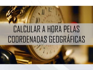 CALCULAR A HORA PELAS
COORDENADAS GEOGRÁFICAS
 