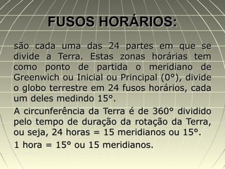 FUSOS HORÁRIOS:FUSOS HORÁRIOS:
são cada uma das 24 partes em que sesão cada uma das 24 partes em que se
divide a Terra. Estas zonas horárias temdivide a Terra. Estas zonas horárias tem
como ponto de partida o meridiano decomo ponto de partida o meridiano de
Greenwich ou Inicial ou Principal (0°), divideGreenwich ou Inicial ou Principal (0°), divide
o globo terrestre em 24 fusos horários, cadao globo terrestre em 24 fusos horários, cada
um deles medindo 15°.um deles medindo 15°.
A circunferência da Terra é de 360° divididoA circunferência da Terra é de 360° dividido
pelo tempo de duração da rotação da Terra,pelo tempo de duração da rotação da Terra,
ou seja, 24 horas = 15 meridianos ou 15°.ou seja, 24 horas = 15 meridianos ou 15°.
1 hora = 15° ou 15 meridianos.1 hora = 15° ou 15 meridianos.
 