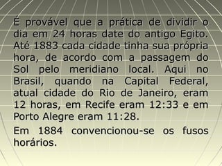 É provável que a prática de dividir oÉ provável que a prática de dividir o
dia em 24 horas date do antigo Egito.dia em 24 horas date do antigo Egito.
Até 1883 cada cidade tinha sua própriaAté 1883 cada cidade tinha sua própria
hora, de acordo com a passagem dohora, de acordo com a passagem do
Sol pelo meridiano local. Aqui noSol pelo meridiano local. Aqui no
Brasil, quando na Capital Federal,Brasil, quando na Capital Federal,
atual cidade do Rio de Janeiro, eramatual cidade do Rio de Janeiro, eram
12 horas, em Recife eram 12:33 e em12 horas, em Recife eram 12:33 e em
Porto Alegre eram 11:28.Porto Alegre eram 11:28.
Em 1884 convencionou-se os fusosEm 1884 convencionou-se os fusos
horários.horários.
 