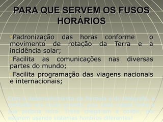 PARA QUE SERVEM OS FUSOSPARA QUE SERVEM OS FUSOS
HORÁRIOSHORÁRIOS
Padronização das horas conforme oPadronização das horas conforme o
movimento de rotação da Terra e amovimento de rotação da Terra e a
incidência solar;incidência solar;
Facilita as comunicações nas diversasFacilita as comunicações nas diversas
partes do mundo;partes do mundo;
Facilita programação das viagens nacionaisFacilita programação das viagens nacionais
e internacionais;e internacionais;
Com o desenvolvimento da ferrovia e do telégrafo, a
confusão era muito grande, pois cada cidade tinha a
sua própria hora. Trens chegaram a colidir, por
estarem usando sistemas horários diferentes!
 