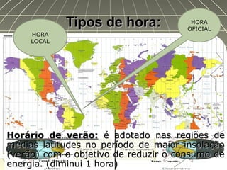 Tipos de hora:Tipos de hora:
Horário de verão:Horário de verão: é adotado nas regiões deé adotado nas regiões de
médias latitudes no período de maior insolaçãomédias latitudes no período de maior insolação
(verão) com o objetivo de reduzir o consumo de(verão) com o objetivo de reduzir o consumo de
energia. (diminui 1 hora)energia. (diminui 1 hora)
HORA
OFICIAL
HORA
LOCAL
 
