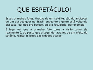 Essas primeiras fotos, tiradas de um satélite, são do anoitecer
de um dia qualquer no Brasil, enquanto a gente está voltando
pra casa, ou indo pro boteco, ou pra faculdade, por exemplo.
É legal ver que a primeira foto toma a visão como ela
realmente é, ao passo que a segunda, através de um efeito do
satélite, realça as luzes das cidades acesas.
QUE ESPETÁCULO!
 