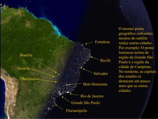 Grande São Paulo
Rio de Janeiro
O mesmo ponto
geográfico com outro
recurso do satélite
realça outras cidades.
Por exemplo: O ponto
luminoso acima da
região da Grande São
Paulo é a região da
cidade de Campinas.
No nordeste, as capitais
dos estados se
destacam um pouco
mais que as outras
cidades.
Salvador
Recife
Fortaleza
Brasília
Goiânia
Uberlândia
Belo Horizonte
Florianópolis
 