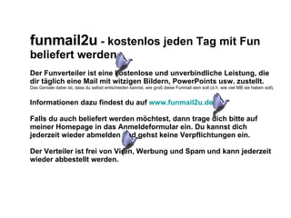 funmail2u - kostenlos jeden Tag mit Fun beliefert werden Der Funverteiler ist eine kostenlose und unverbindliche Leistung, die dir täglich eine Mail mit witzigen Bildern, PowerPoints usw. zustellt. Das Geniale dabei ist, dass du selbst entscheiden kannst, wie groß diese Funmail sein soll (d.h. wie viel MB sie haben soll). Informationen dazu findest du auf www.funmail2u.de Falls du auch beliefert werden möchtest, dann trage dich bitte auf meiner Homepage in das Anmeldeformular ein. Du kannst dich jederzeit wieder abmelden und gehst keine Verpflichtungen ein. Der Verteiler ist frei von Viren, Werbung und Spam und kann jederzeit wieder abbestellt werden.