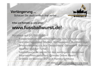 Verlängerung ...
  Schauen Sie doch einfach mal vorbei ...

Infos und Kontakt zu uns unter:

www.fussballwurst.de!
Rückblick auf Q1/Q2-2010
   ... Kooperation und Berichterstattung mit/in regionalen
       und überregionalen Medien, Verfassen von Buchbeiträgen
   ... Bratwursttests u.a. aus Deutschland, Dänemark, Benelux,
       Spanien und der Türkei
   ... fussballwurst.de wurde für den wichtigsten deutschen
       Internet-Preis nominiert: Grimme Online Award
   ... Grillfest im Sommer 2010 in Hamburg-Altona
                                  © 2010 – fussballwurst.de – Verein zur Förderung der Bratwurstkultur auf dem Fußballplatz
                                                    Datenquellen: Nutzerbefragung 2010 & Google-Analytics-1.4.-30.6.2010
 
