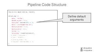 Pipeline Code Structure
@vijaysbhat
/in/vijaysbhat
from datetime import datetime, timedelta
default_args = {
'owner': 'airflow',
'depends_on_past': False,
'start_date': datetime(2015, 6, 1),
'email': ['airflow@airflow.com'],
'email_on_failure': False,
'email_on_retry': False,
'retries': 1,
'retry_delay': timedelta(minutes=5),
# 'queue': 'bash_queue',
# 'pool': 'backfill',
# 'priority_weight': 10,
# 'end_date': datetime(2016, 1, 1),
}
Define default
arguments
 
