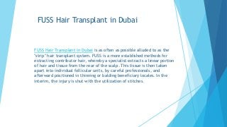 FUSS Hair Transplant in Dubai
FUSS Hair Transplant in Dubai is as often as possible alluded to as the
"strip" hair transplant system. FUSS is a more established methods for
extracting contributor hair, whereby a specialist extracts a linear portion
of hair and tissue from the rear of the scalp. This tissue is then taken
apart into individual follicular units, by careful professionals, and
afterward positioned in thinning or balding beneficiary locales. In the
interim, the injury is shut with the utilization of stitches.
 