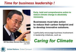 Time for business leadership ! Early, bold and comprehensive action to reduce climate change is absolutely necessary. Businesses must take action to reduce their carbon footprint and to develop innovative solutions.   I particularly encourage business involvement in leadership initiatives, such as   UN Secretary General Ban Ki-moon July 2007 Caring for Climate 