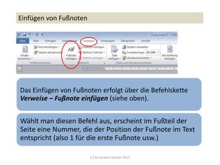 (c) by herbert dutzler 2013
Einfügen von Fußnoten
Das Einfügen von Fußnoten erfolgt über die Befehlskette
Verweise – Fußnote einfügen (siehe oben).
Wählt man diesen Befehl aus, erscheint im Fußteil der
Seite eine Nummer, die der Position der Fußnote im Text
entspricht (also 1 für die erste Fußnote usw.)
 
